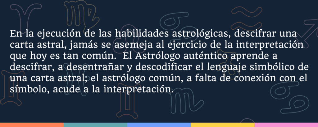 En la ejecución de las habilidades astrológicas, descifrar una carta astral, jamás se asemeja al ejercicio de la interpretación que hoy es tan común.  El Astrólogo auténtico aprende a descifrar, a desentrañar y descodificar el lenguaje simbólico de una carta astral; el astrólogo común, a falta de conexión con el símbolo, acude a la interpretación.
