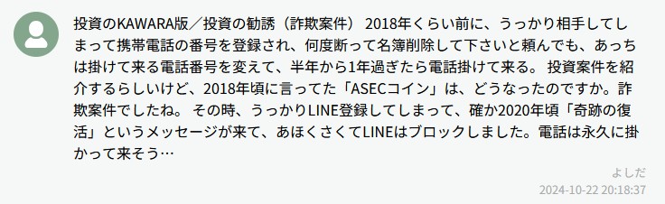 投資のKAWARA版／投資の勧誘（詐欺案件）2018年くらい前に、うっかり相手してしまって…何度断っても削除しても、あっちは掛けて来る電話番号を変えて、半年から1年過ぎたら電話掛けて来る。投資案件を紹介するらしいけど、2018年頃に言ってた「ASECコイン」は、どうなったのですか。詐欺案件でしたね。その時、うっかりLINE登録してしまって、確か2020年頃「奇跡の復活」というメッセージが来て、あほらくさくてLINEはブロックしました。電話は永久に掛かって来そう…