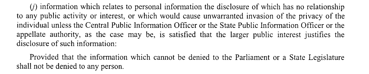 Screenshot of Section 8(1)(j) of the RTI Act stating "(j) information which relates to personal information the disclosure of which has no relationship to any public activity or interest, or which would cause unwarranted invasion of the privacy of the
individual unless the Central Public Information Officer or the State Public Information Officer or the appellate authority, as the case may be, is satisfied that the larger public interest justifies the
disclosure of such information:
Provided that the information which cannot be denied to the Parliament or a State Legislature shall not be denied to any person. "