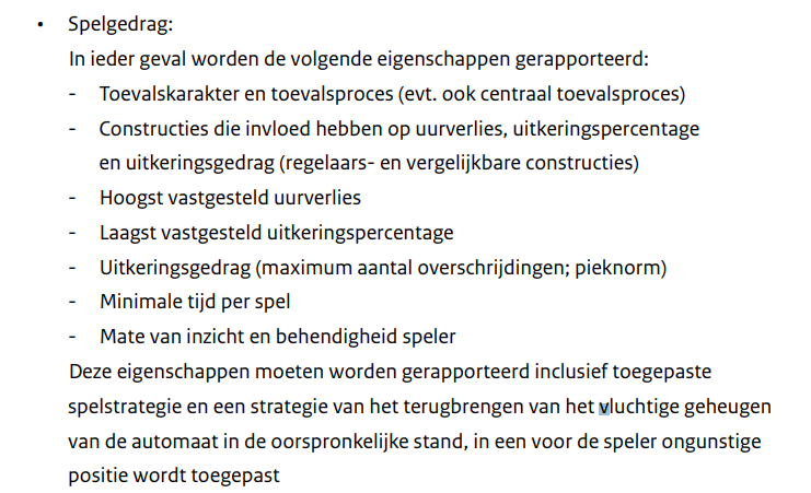 Voorbeeld van eisen voor modeltoelating van een speelautomaat. Bron: website Ksa  

tekst afbeelding: 
• Spelgedrag:
In ieder geval worden de volgende eigenschappen gerapporteerd:
- Toevalskarakter en toevalsproces (evt. ook centraal toevalsproces)
- Constructies die invloed hebben op uurverlies, uitkeringspercentage
en uitkeringsgedrag (regelaars- en vergelijkbare constructies)
- Hoogst vastgesteld uurverlies
- Laagst vastgesteld uitkeringspercentage
- Uitkeringsgedrag (maximum aantal overschrijdingen; pieknorm)
- Minimale tijd per spel
- Mate van inzicht en behendigheid speler
• Deze eigenschappen moeten worden gerapporteerd inclusief toegepaste
spelstrategie en een strategie van het terugbrengen van het vluchtige geheugen
van de automaat in de oorspronkelijke stand, in een voor de speler ongunstige
positie wordt toegepast