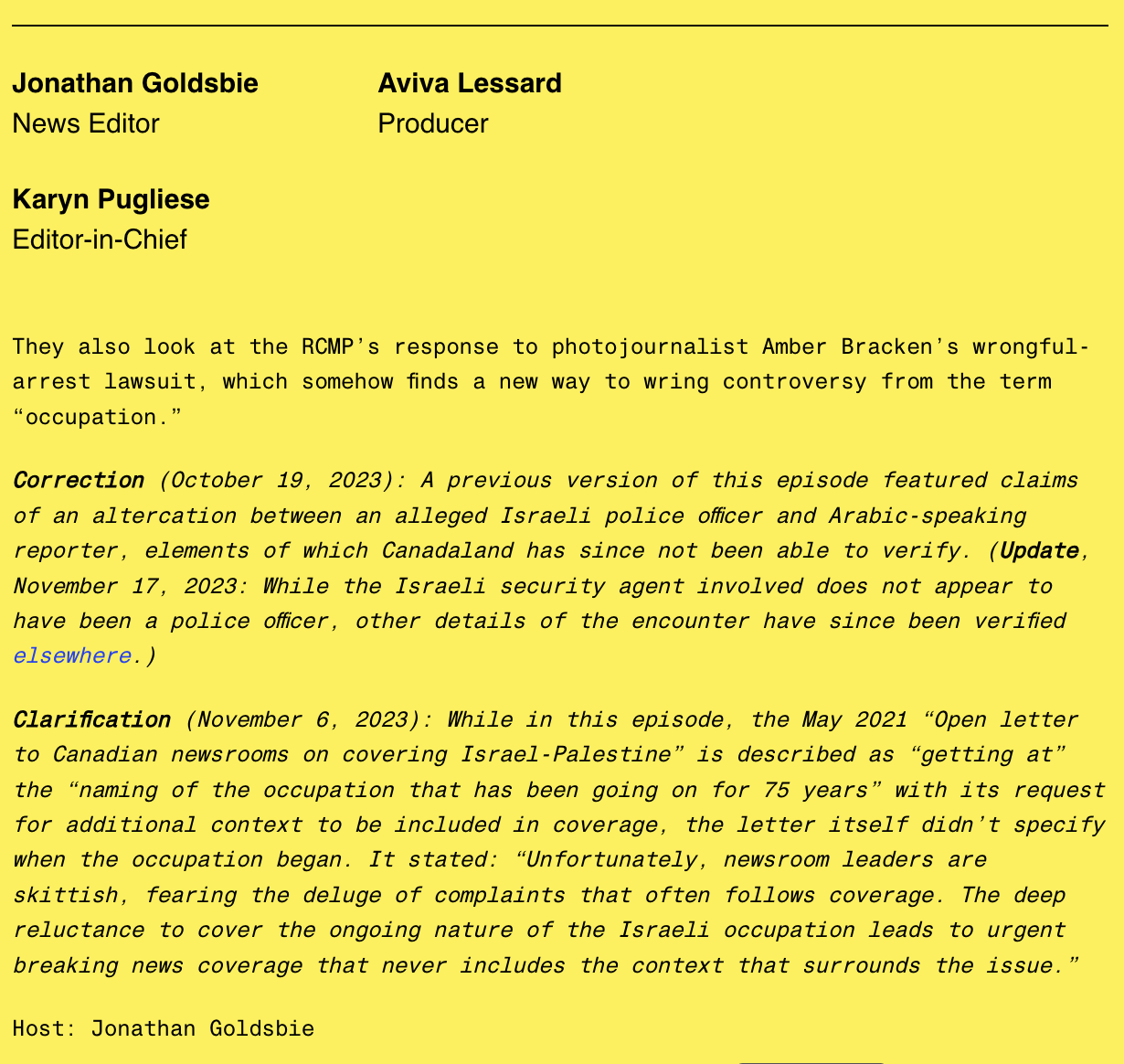 Jonathan Goldsbie news editor, Aviva Lessard producer, Karyn Pugliese editor-in-chief

They also look at the RCMP's response to photojournalist Amber Bracken's wrongful-arrest lawsuit, which somehow finds a new way to wring controversy from the term "occupation."

Correction (October 19, 2023): A previous version of this episode featured claims of an altercation between an alleged Israeli police officer and Arabic-speaking reporter, elements of which Canadaland has since not been able to verify (Update, November 17, 2023: While the Israeli security agent involved does not appear to have been a police officer, other details of the encounter have since been verified elsewhere.)

Clarification (November 6, 2023): While in this episode, the May 2021 "Open letter to Canadian newsrooms on covering Israel-Palestine" is described as S"getting at" the "naming of the occupation that has been going on for 75 years" with its request for additional context to be included in coverage, the letter itself didn't specify when the occupation began. It stated: "Unfortunately, newsroom leaders are skittish, fearing the deluge of complaints that often follows coverage. The deep reluctance to cover the ongoing nature of the Israeli occupation leads to the urgent breaking news coverage that never includes the context that surrounds the issue."

Host: Jonathan Goldsbie