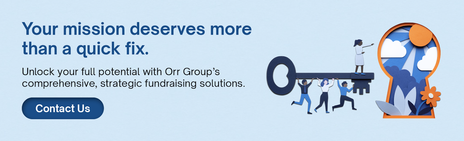  Your mission deserves more than a quick fix. Unlock your full potential with Orr Group’s comprehensive, strategic fundraising solutions. Click here to contact us.