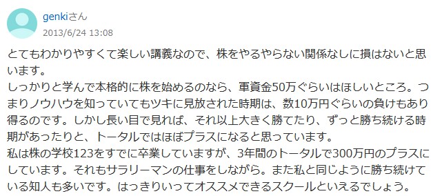 
とてもわかりやすくて楽しい講義なので、株をやるやらない関係なしに損はないと思 います。
しっかりと学んで本格的に株を始めるのなら、 軍資金50万ぐらいはほしいところ。 つ まりノウハウを知っていてもツキに見放された時期は、 数10万円ぐらいの負けもあり 得るのです。 しかし長い目で見れば、それ以上大きく勝てたり、 ずっと勝ち続ける時 期があったりと、トータルではほぼプラスになると思っています。
私は株の学校123をすでに卒業していますが、 3年間のトータルで300万円のプラスに しています。 それもサラリーマンの仕事をしながら。 また私と同じように勝ち続けて いる知人も多いです。 はっきりいってオススメできるスクールといえるでしょう。