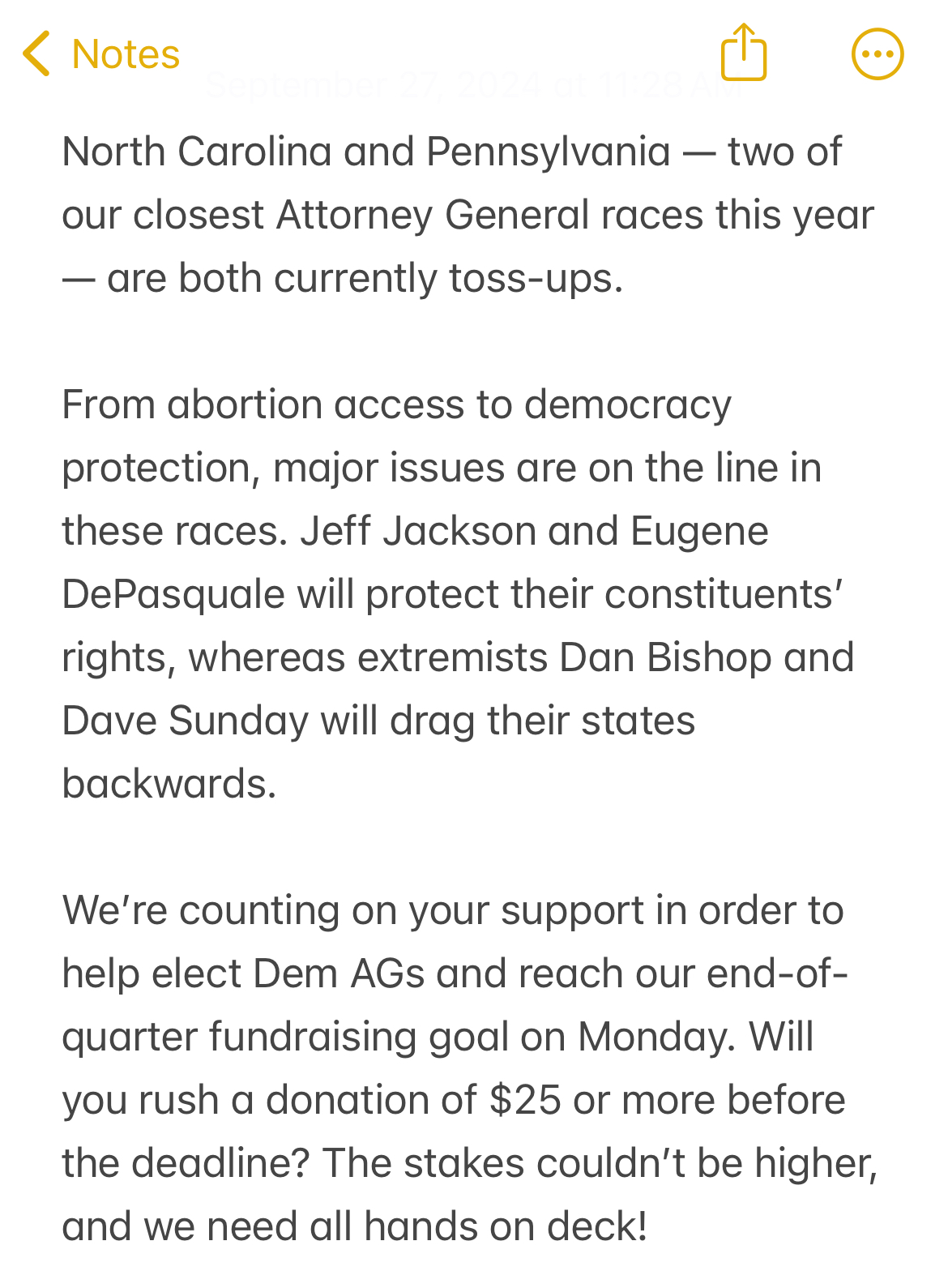 Screenshot of iPhone Notes App that reads 'North Carolina and Pennsylvania - two of our closest Attorney General races this year - are both currently toss-ups.
From abortion access to democracy protection, major issues are on the line in these races. Jeff Jackson and Eugene DePasquale will protect their constituents' rights, whereas extremists Dan Bishop and Dave Sunday will drag their states backwards.
We're counting on your support in order to help elect Dem AGs and reach our end-of-quarter fundraising goal on Monday. Will you rush a donation of $25 or more before the deadline? The stakes couldn't be higher, and we need all hands on deck!'