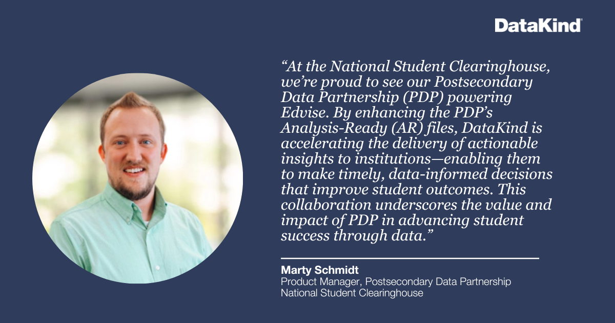 "At the National Student Clearinghouse, we’re proud to see our Postsecondary Data Partnership (PDP) powering Edvise. By enhancing the PDP’s Analysis-Ready (AR) files, DataKind is accelerating the delivery of actionable insights to institutions—enabling them to make timely, data-informed decisions that improve student outcomes. This collaboration underscores the value and impact of PDP in advancing student success through data." - Marty Schmidt, Product Manager, Postsecondary Data Partnership, National Student Clearinghouse
