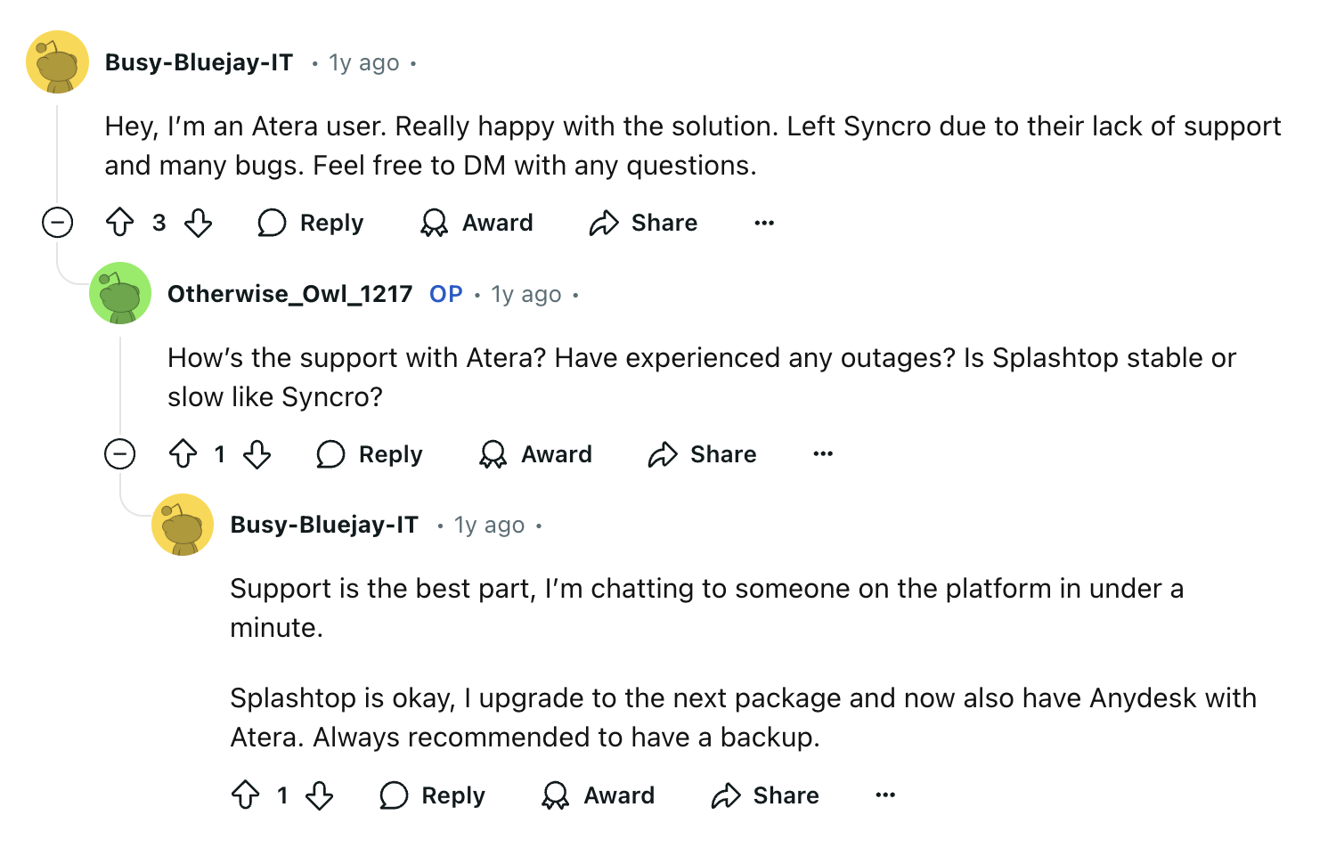 Atera review via Reddit. It says, "
Hey, I’m an Atera user. Really happy with the solution. Left Syncro due to their lack of support and many bugs. Feel free to DM with any questions.Upvote
3DownvoteReply
replyAwardShare
Shareu/Otherwise_Owl_1217 avatar
Otherwise_Owl_1217
OP
•
1y ago
How’s the support with Atera? Have experienced any outages? Is Splashtop stable or slow like Syncro?Upvote
1DownvoteReply
replyAwardShare
Shareu/Busy-Bluejay-IT avatar
Busy-Bluejay-IT
•
1y ago
Support is the best part, I’m chatting to someone on the platform in under a minute.Splashtop is okay, I upgrade to the next package and now also have Anydesk with Atera. Always recommended to have a backup."