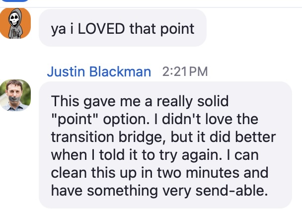 A screenshot of two consecutive chat messages. The first is from Simie Iriarte, with a profile picture of a skeleton cartoon character in a hoodie on an orange background. Simie's message reads: “ya i LOVED that point” in a light gray speech bubble.
The second message is from Justin Blackman, timestamped at 2:21 PM. His message reads: “This gave me a really solid ‘point’ option. I didn’t love the transition bridge, but it did better when I told it to try again. I can clean this up in two minutes and have something very send-able.” The text is displayed in a light gray rounded speech bubble. Justin’s profile picture is a headshot of a man with a beard wearing a blue collared shirt.