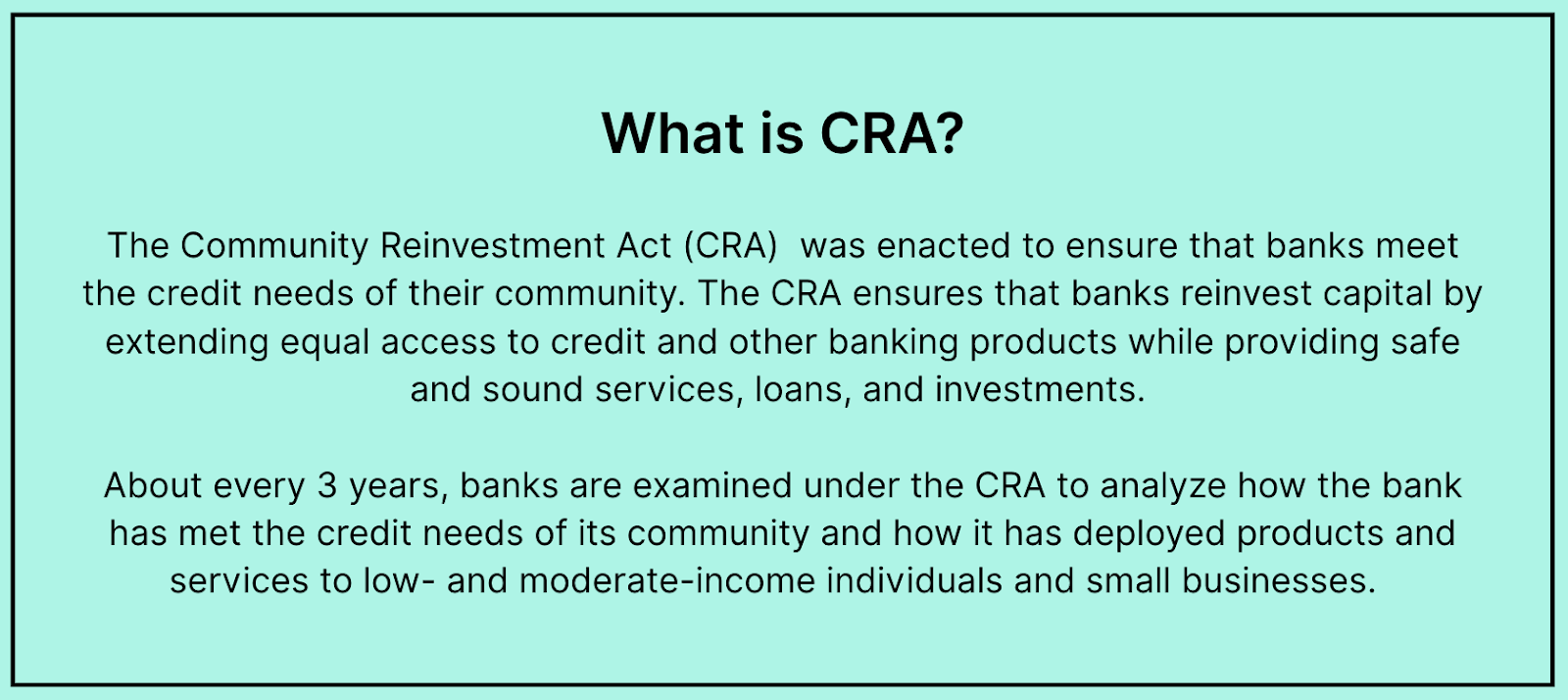 What is CRA? The Community Reinvestment Act (CRA)  was enacted to ensure that banks meet the credit needs of their community. The CRA ensures that banks reinvest capital by extending equal access to credit and other banking products while providing safe and sound services, loans, and investments.   About every 3 years, banks are examined under the CRA to analyze how the bank has met the credit needs of its community and how it has deployed products and services to low- and moderate-income individuals and small businesses.  