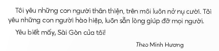 BÀI 4: TÔI YÊU SÀI GÒNKHỞI ĐỘNGCâu hỏi: Ghép các chữ cái và thêm dấu thanh (nếu cần) để thành từ ngữ chỉ tên tỉnh và thành phốGiải nhanh: Hà Nội, Sài Gòn.KHÁM PHÁ VÀ LUYỆN TẬPCâu 1: Đọc a. Tìm những từ ngữ chỉ thời tiết và đặc điểm của phố phường Sài Gòn.b. Những con đường Sài Gòn có gì đẹp?c. Vì sao tác giả yêu người Sài Gòn?d. Theo em, tình cảm của tác giả với Sài Gòn như thế nào?Trả lời: a. Những từ ngữ chỉ thời tiết và đặc điểm của phố phường Sài Gòn: nắng, lộng gió,cơn mưa rào.b. Những con đường Sài Gòn dập dìu xe cộ, khuya thì thưa tớt tiếng ồn, rợp bóng hàng me, hàng cây sao, cây dầu cao vút.c. Tác giả yêu người Sài Gòn vì con người thân thiện, trên môi luôn nở nụ cười.d. Theo em, tình cảm của tác giả với Sài Gòn là yêu Sài Gòn, tự hào  về Sài Gòn.Câu 2: Viếta. Nghe - viết: Tôi yêu Sài Gòn (từ Tôi yêu những con đường đến chuyện trò).b. Chọn vần eo hoặc vần oe thích hợp vào mỗi chỗ trống và thêm dấu thanh (nếu cần):Dưới ánh nắng vàng h...Cánh phượng hồng kh... sắcLá r... cùng tiếng veMở tròn x... con mắt.c. Đặt câu để phân biệt các cặp từ sau:Sâu - xâu, sôi - xôi, bác - bát, rác - rát.Giải nhanh: a. Nghe - viếtb. Hoe, khoe, reo, xoe.c. Sâu - xâu: Mẹ đang bắt sâu cho rau ngoài vườn./ Em xâu kim giúp bà vá áo.Sôi – xôi: Ấm nước trên bếp đang sôi./ Bà nội em nấu xôi rất ngon.Bác – bát: Anh trai của bố là bác của em./ Mẹ mới mua bộ bát mới.Rác – rát: Sau mỗi bữa ăn, em có nhiệm vụ đi đổ rác./ Em bị ngã rát hết cả đầu gối.Câu 3: Tìm từ ngữ chỉ tình cảm với đất nước.Giải nhanh:Tự hào, yêu nước, trung thành, bảo vệ.Câu 4: Đặt 2 - 3 câu:a. Giới thiệu một cảnh đẹp mà em biết.b. Bày tỏ tình cảm đối với một cảnh đẹp mà em có dịp đến thăm.Trả lời: Đặt câu:a. Chùa Một Cột là ngôi chùa đọc đáo của Thủ đô Hà Nội.     Bãi biển Nhật Lệ là bãi biển xinh đẹp và sạch sẽ của tình Quảng Bình.b. Hang Phong Nha - Kẻ Bàng là hang động đẹp nhất em từng được đi.    Em rất yêu đảo Lý Sơn bưởi sự yên bình và thân thiện của người dân nơi đây.Câu 5: Kể chuyệna. Đọc lại bài Chuyện quả bầu.b. Sắp xếp lại các bức tranh theo đúng trình tự sự việc trong truyện.c. Kể từng đoạn của câu chuyện theo tranh.d. Kể lại toàn bộ câu chuyện.Trả lời: a. Đọc lạib. Các bức tranh theo đúng trình tự là: 4 - 1 - 2 - 3c. Kể theo tranh:- Tranh 1: Họ nói cho bà con biết sắp có lũ lụt nhưng không ai tin.- Tranh 2: Người vợ sinh ra quả bầu.- Tranh 3: Từ trong quả bầu, những con người bé nhỏ bước ra có người Thái, người Mường, Người Dao, nhười Mông,...- Tranh 4: hai vợ chồng tha cho con dúi.Câu 6: Luyện tập nói, viết về tình cảm với người thân.a. Nói về tình cảm của em với một người thân trong gia đình theo gợi ý:Người đó là ai?Em và người đó thường cùng làm những việc gì?Tình cảm của em đối với người đó thế nào?b. Viết 4 - 5 câu về nội dung em vừa nói.Trả lời: a. Tình cảm của em với người thân trong gia đình:Người đó là mẹ.Em thường cùng mẹ dọn dẹp nhà cửa và nấu ăn.Em và mẹ vô cùng gắn bó và thân thiết.b. Trong gia đình, người luôn quan tâm, chăm sóc cho em từng bữa ăn, giấc ngủ luôn là mẹ. Mẹ và em thường hay cùng nhau chuẩn bị cơm tối cho cả nhà. Sau đó, mẹ hướng dẫn em học bài. Em và mẹ vô cùng gắn bó, thân thiết và cởi mở như những người bạn.VẬN DỤNG