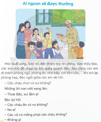 BÀI 1: AI NGOAN SẼ ĐƯỢC THƯỞNGKHỞI ĐỘNGCâu hỏi: Thi hát, đọc thơ về Bác Hồ.Trả lời: Ví dụ bài thơ về Bác Hồ:Ảnh BácNhà em treo ảnh Bác HồBên trên là một lá cờ đỏ tươiNgày ngày Bác mỉm miệng cườiBác nhìn chúng cháu vui chơi trong nhàNgoài sân có mấy con gàNgoài vườn có mấy quả na chín rồiEm nghe như Bác dạy lờiCháu ơi đừng có chơi bời đâu xaTrồng rau, quét bếp, đuổi gàThấy tàu bay Mỹ nhớ ra hầm ngồi.Trần Đăng Khoa KHÁM PHÁ VÀ LUYỆN TẬPCâu 1: Đọc:a. Khi đến trại nhi đồng, Bác Hồ cùng em đi thăm những nơi nào?b. Bác Hồ hỏi các em học sinh những gì?c. Đến lượt mình nhận kẹo, Tộ đã nói gì với Bác Hồ?d. Vì sao Bác Hồ vẫn chia kẹo cho Tộ?Trả lời: a. Khi đến trại nhi đồng, Bác Hồ cùng em đi thăm phòng ngủ, phòng ăn, nhà bếp, nơi tắm rửa.b. Bác Hồ hỏi các em học sinh chơi có vui không, ăn có no không, các cô có mắng không.c. Đến lượt mình nhận kẹo, Tộ đã nói với Bác Hồ hôm nay không vâng lời cô, chưa ngoan nên không được kẹo.d. Bác Hồ vẫn chia kẹo cho Tộ vì Tộ biết nhận lỗi khi làm sai.Câu 2: ViếtGiải nhanh:Học sinh tự viết Câu 3: Thực hiện các yêu cầu dưới đây:a. Chọn từ ngữ ở thẻ màu xanh phù hợp với từ ngữ ở thẻ màu hồng:b. Ghép các tiếng dưới đây thành từ ngữ chỉ tình cảm của thiếu nhi với Bác Hồ:Trả lời: a.b. kính mến, yêu quý.Câu 4: Đặt 2 - 3 câu về Bác Hồ có sử dụng từ ngữ ở bài tập 3Giải nhanh: - Các em thiếu nhi vô cùng yêu quý Bác.- Bác cười nên trông thật hiền hậu, ấm áp.VẬN DỤNG