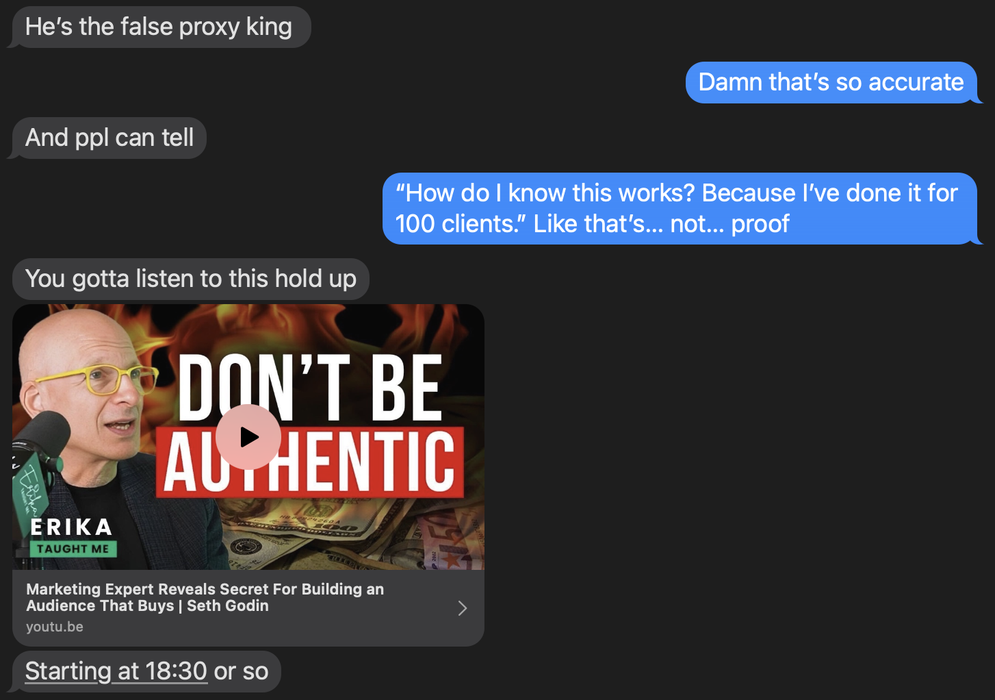 This image captures a text conversation between two people. The discussion focuses on criticism and authenticity in marketing. Key points include: 	•	One person refers to someone as “the false proxy king” and adds, “And ppl can tell.” 	•	The other replies: “Damn that’s so accurate.” 	•	Another message critiques proof in marketing claims, saying: “How do I know this works? Because I’ve done it for 100 clients.” Like that’s… not… proof.” 	•	The next part includes a YouTube video thumbnail with the title “DON’T BE AUTHENTIC” and a description: “Marketing Expert Reveals Secret For Building an Audience That Buys | Seth Godin.” 	•	The message under the video reads: “Starting at 18:30 or so” indicating a timestamp suggestion.