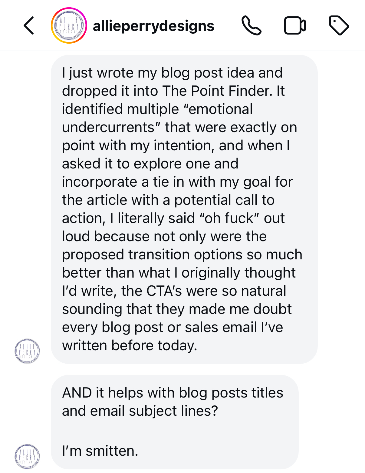 A screenshot of a direct message conversation from the Instagram account "allieperrydesigns." The message is in a rounded light gray chat bubble and reads:
“I just wrote my blog post idea and dropped it into The Point Finder. It identified multiple 'emotional undercurrents' that were exactly on point with my intention, and when I asked it to explore one and incorporate a tie in with my goal for the article with a potential call to action, I literally said 'oh fuck' out loud because not only were the proposed transition options so much better than what I originally thought I'd write, the CTA's were so natural sounding that they made me doubt every blog post or sales email I've written before today.
AND it helps with blog posts titles and email subject lines?
I’m smitten.”
The profile picture for “allieperrydesigns” is a circular image with a light-colored background and a red ring around it, indicating an active story. Icons for phone, video call, and information options are visible at the top of the conversation.