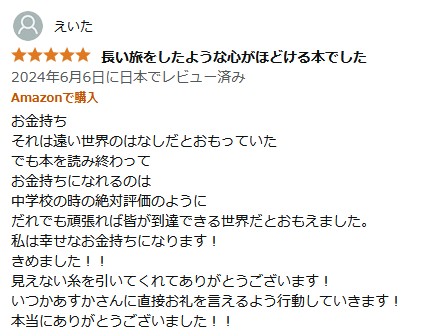 長い旅をしたような心がほどける本でした
2024年6月6日に日本でレビュー済み
Amazonで購入
お金持ち
それは遠い世界のはなしだとおもっていた
でも本を読み終わって
お金持ちになれるのは
中学校の時の絶対評価のように
だれでも頑張れば皆が到達できる世界だとおもえました。
私は幸せなお金持ちになります!
きめました!!
見えない糸を引いてくれてありがとうございます!
いつかあすかさんに直接お礼を言えるよう行動していきます!
本当にありがとうございました!!