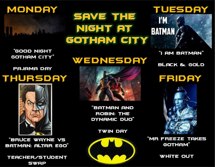 Monday: "Good Night Gotham City" - Pajama Day
Tuesday: "I'm Batman" - black and gold
Wednesday: "Batman & Robin: The Dynamic Duo" - Twin Day
Thursday: "Bruce Wayne vs. Batman: Alter Ego" - Teacher/Student Swap
Friday: "Mr. Freeze Takes Gotham" - White out
