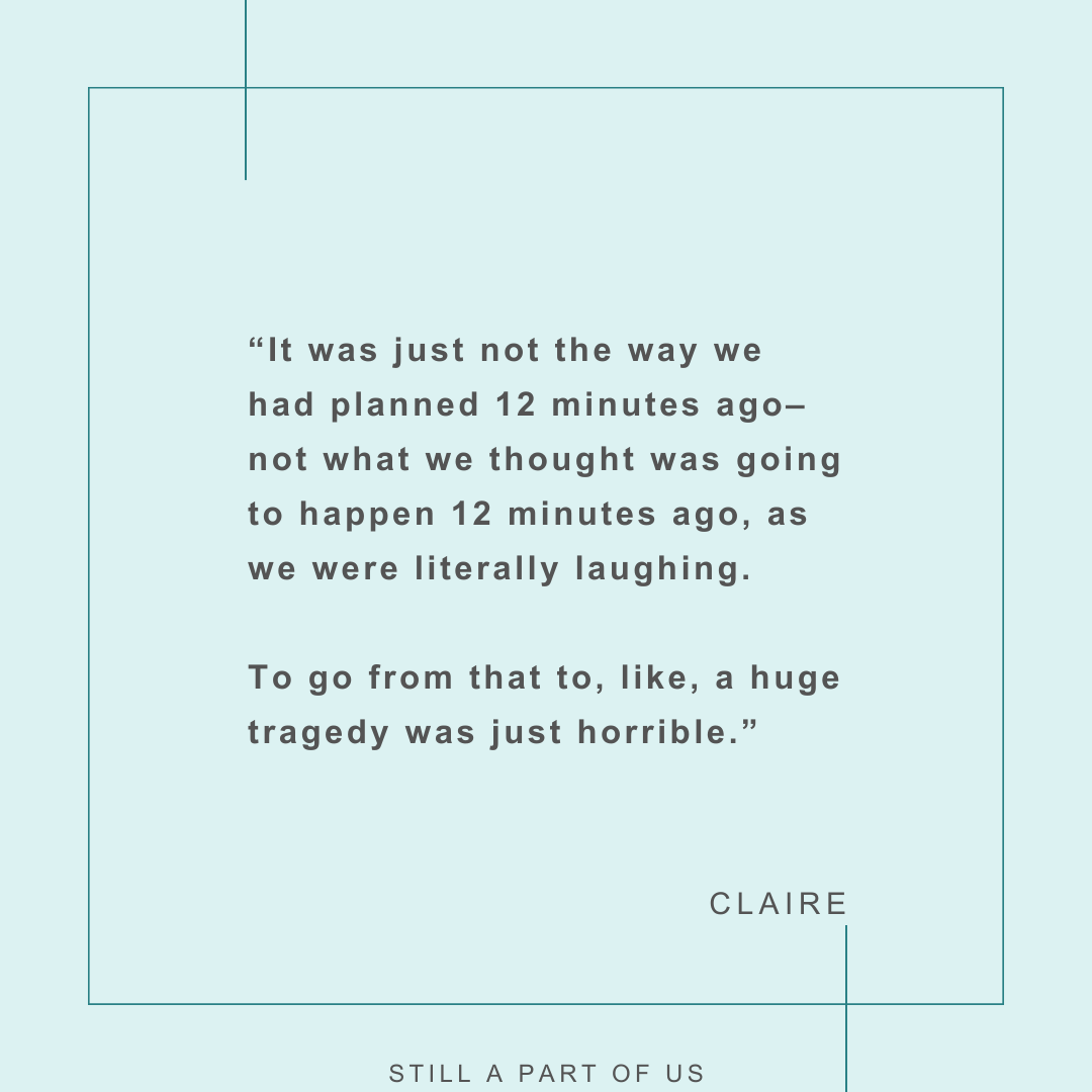 “It was just not the way we had planned 12 minutes ago––not what we thought was going to happen 12 minutes ago, as we were literally laughing. To go from that to, like, a huge tragedy was just horrible.” – Claire