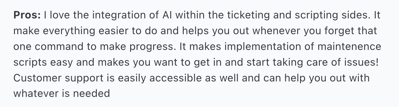 Atera AI Copilot review via Capterra. It says, "Pros: I love the integration of AI within the ticketing and scripting sides. It make everything easier to do and helps you out whenever you forget that one command to make progress. It makes implementation of maintenence scripts easy and makes you want to get in and start taking care of issues! Customer support is easily accessible as well and can help you out with whatever is needed"