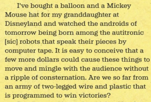 I’ve bought a balloon and a Mickey Mouse hat for my granddaughter at Disneyland and watched the androids of tomorrow being born among the autitronic [sic] robots that speak their pieces by computer tape. It is easy to conceive that a few more dollars could cause these things to move and mingle with the audience without a ripple of consternation. Are we so far from an army of two-legged wire and plastic that is programmed to win victories?