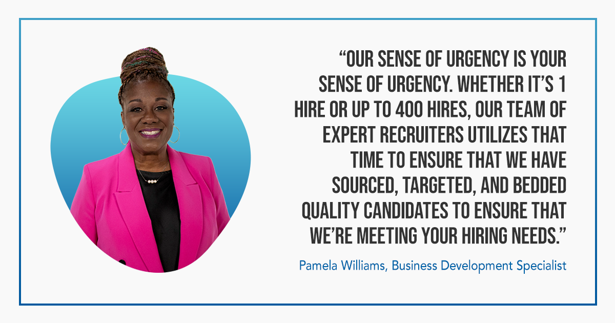 Graphic with the following text: “Our sense of urgency is your sense of urgency. Whether it’s 1 hire or up to 400 hires, our team of expert recruiters utilizes that time to ensure that we have sourced, targeted, and bedded quality candidates to ensure that we’re meeting your hiring needs.” Pamela Williams, Business Development Specialist 