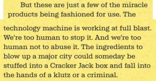 But these are just a few of the miracle products being fashioned for use. The technology machine is working at full blast. We’re too human to stop it. And we’re too human not to abuse it. The ingredients to blow up a major city could someday be stuffed into a Cracker Jack box and fall into the hands of a klutz or a criminal.