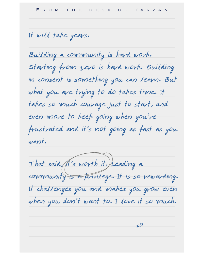 A handwritten note on lined paper titled "FROM THE DESK OF TARZAN" at the top. The message reads:

"It will take years.  
Building a community is hard work. Starting from zero is hard work. Building in consent is something you can learn. But what you are trying to do takes time. It takes so much courage just to start, and even more to keep going when you’re frustrated and it’s not going as fast as you want.

That said, *it’s worth it.* (with 'it’s worth it' circled) Leading a community is a privilege. It is so rewarding. It challenges you and makes you grow even when you don’t want to. I love it so much.

xo"

The text is written in blue ink and a casual cursive style, giving it a personal and motivational tone.