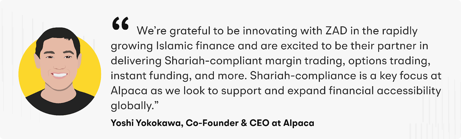 "We’re grateful to be innovating with ZAD in the rapidly growing Islamic finance and are excited to be their partner in delivering Shariah-compliant margin trading, options trading, instant funding, and more. Shariah-compliance is a key focus at Alpaca as we look to support and expand financial accessibility globally," says Yoshi Yokokawa, CEO and Co-Founder of Alpaca.