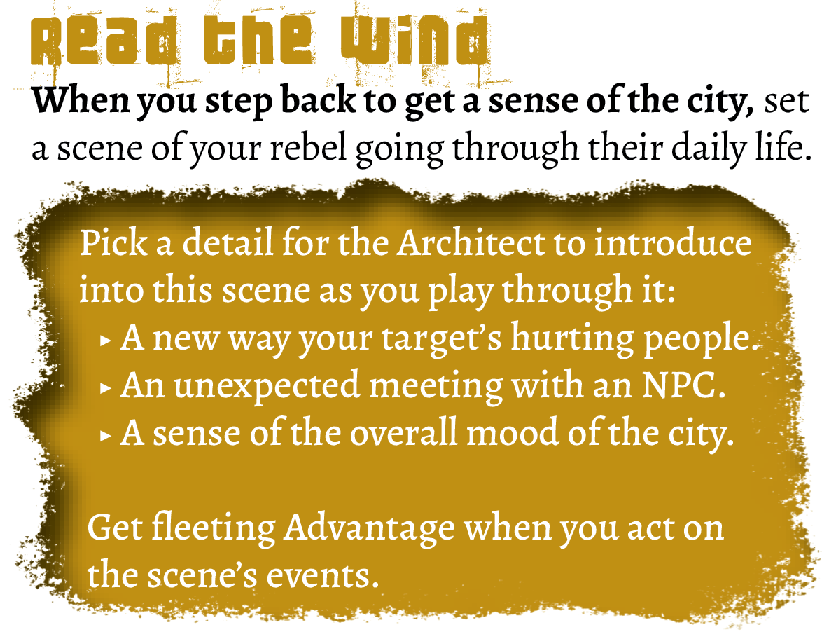 Move text:
Read The Wind
When you step back to get a sense of the city, set a scene of your rebel going through their daily life. 
Pick a detail for the Architect to introduce into this scene as you play through it: a new way your target's hurting people, an unexpected meeting with a contact, a sense of the overall mood of the city.
Get fleeting Advantage when you act on the scene's events.