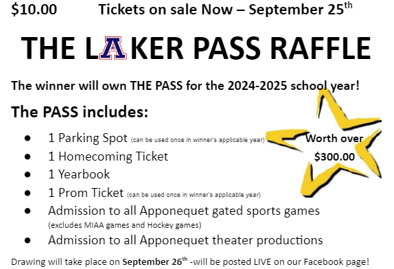 $10.00 Tickets on sale Now - September 25th The Laker Pass Raffle. The winner will own THE PASS for the 2024-025 school year! The pass includes 1 parking spot, 1 homecoming ticket, 1 yearbook, admission to all Apponequet gated sports games, admission to all Apponequet theater productions. Drawing will take place on September 26th. It will be posted live on our Facebook page.