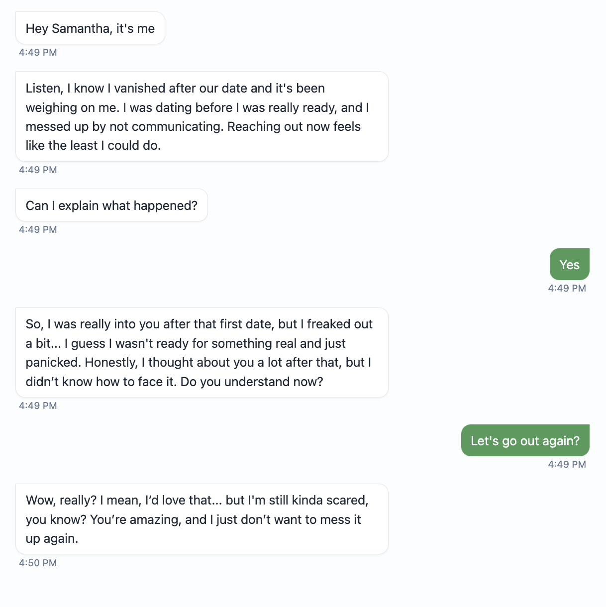 Hey Samantha, it's me  4:49 PM  Listen, I know I vanished after our date and it's been weighing on me. I was dating before I was really ready, and I messed up by not communicating. Reaching out now feels like the least I could do.  4:49 PM  Can I explain what happened?  4:49 PM  Yes  4:49 PM  So, I was really into you after that first date, but I freaked out a bit... I guess I wasn't ready for something real and just panicked. Honestly, I thought about you a lot after that, but I didn't know how to face it. Do you understand now?  4:49 PM  Let's go out again?  4:49 PM  Wow, really? I mean, I'd love that... but I'm still kinda scared, you know? You're amazing, and I just don't want to mess it up again.  4:50 PM