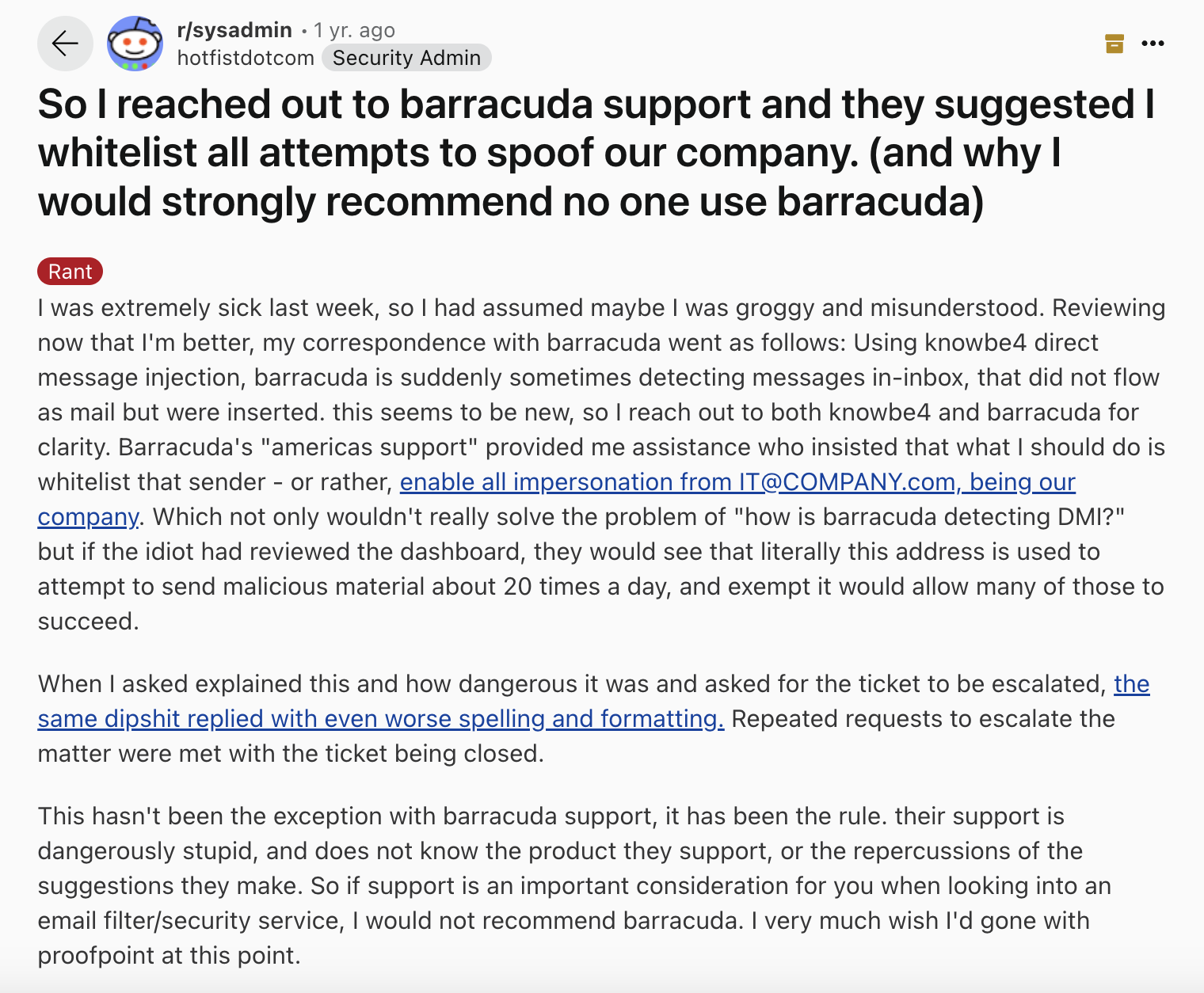 Barracuda review via Reddit. It says, "So I reached out to barracuda support and they suggested I whitelist all attempts to spoof our company. (and why I would strongly recommend no one use barracuda)
Rant
I was extremely sick last week, so I had assumed maybe I was groggy and misunderstood. Reviewing now that I'm better, my correspondence with barracuda went as follows: Using knowbe4 direct message injection, barracuda is suddenly sometimes detecting messages in-inbox, that did not flow as mail but were inserted. this seems to be new, so I reach out to both knowbe4 and barracuda for clarity. Barracuda's "americas support" provided me assistance who insisted that what I should do is whitelist that sender - or rather, enable all impersonation from IT@COMPANY.com, being our company. Which not only wouldn't really solve the problem of "how is barracuda detecting DMI?" but if the idiot had reviewed the dashboard, they would see that literally this address is used to attempt to send malicious material about 20 times a day, and exempt it would allow many of those to succeed.When I asked explained this and how dangerous it was and asked for the ticket to be escalated, the same dipshit replied with even worse spelling and formatting. Repeated requests to escalate the matter were met with the ticket being closed.This hasn't been the exception with barracuda support, it has been the rule. their support is dangerously stupid, and does not know the product they support, or the repercussions of the suggestions they make. So if support is an important consideration for you when looking into an email filter/security service, I would not recommend barracuda. I very much wish I'd gone with proofpoint at this point."