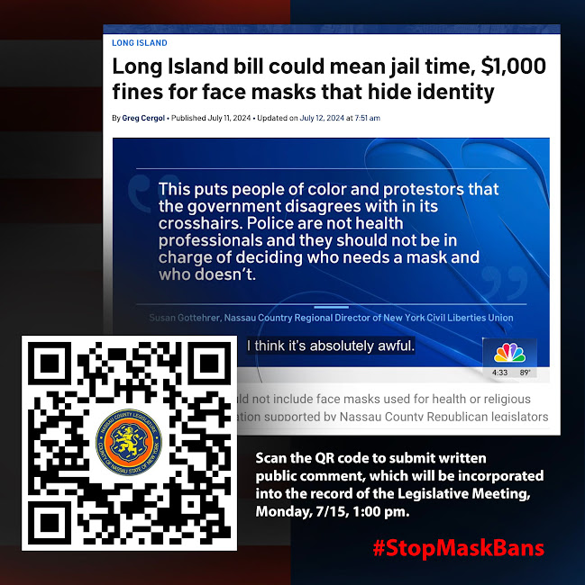 Long Island bill could mean jail time, $1000 fines for face masks that hide identity. This puts people of color and protestors that the government disagrees with in its crosshairs. Police are not health professionals and they should not be in charge of decising who needs a mask and who doesn't. Scan the QR code to submit written public comments, which will be incorporated into the record of the Legislative Meeting, Monday, 7/15, 1pm.