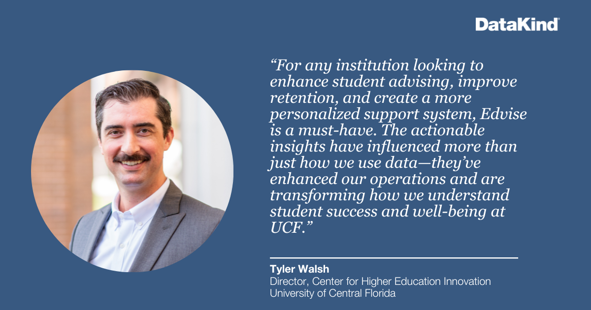 “For any institution looking to enhance student advising, improve retention, and create a more personalized support system, Edvise is a must-have. The actionable insights have influenced more than just how we use data—they’ve enhanced our operations and are transforming how we understand student success and well-being at UCF.” - Tyler Walsh, Director, Center for Higher Education Innovation, University of Central Florida