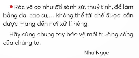 BÀI 5: BAN CÓ BIẾT PHÂN LOẠI RÁCKHỞI ĐỘNGCâu hỏi: Bày tỏ ý kiến của em về hành động của các bạn nhỏ trong tranh.Giải nhanh: Các bạn nhỏ đang phân loại rác, vứt rác vào thùng, giúp bảo vệ môi trường xanh, sạch đẹp hơn.KHÁM PHÁ VÀ LUYỆN TẬPCâu 1: Đọc:a. Rác thải được chia thành mấy loại?b. Những loại rác nào có thể tái chế được?c. Cho các loại rác sau vào đúng thùng rác.d. Em cần làm gì để giúp người thân phân loại rác?Trả lời:a. Rác thải được chia thành 3 loại: rác hữu cơ, rác tái chế, rác vô cơ.b. Những loại rác có thể tái chế được như giấy thải, các loại hộp, chai, vỏ lon thực phẩm, quần áo cũ, vải cũ,...c. Cho các loại rác vào đúng thùng rác lần lượt là:Rác hữu cơ: mì tôm, cành cây.Rác tái chế: vỏ lon, chai nhựa.Rác vô cơ: túi ni lon.d. Em cần nói cho người thân cách phân loại để giúp người thân phân loại rác.Câu 2: ViếtGiải nhanh:Học sinh tự viết.Câu 3: Xếp các từ ngữ sau vào 2 nhóm:a. Chỉ tài nguyên thiên nhiên.b. Chỉ hoạt động bảo vệ tài nguyên thiên nhiên.Giải nhanh:a. Biển đảo, chim chóc, cây cối, nước, rừng núi.b. Bảo vệ chim muông, phân loại rác, giữ gìn vệ sinh môi trường, tiết kiệm nước, trồng cây.Câu 4: Đặt 2 - 3 câu:a. về những hoạt động bảo vệ môi trường.b. Đề nghị các bạn chung tay bảo vệ môi trường.Giải nhanh: a. Chúng ta phải học cách phân loại rác.    Tiết kiệm nước là một cách bảo vệ tài nguyên môi trường.b. Chúng ta cùng nhau trồng cây xanh giúp giảm khí thải.    Bảo vệ chim muông là bảo vệ hệ sinh thái của con người. VẬN DỤNG