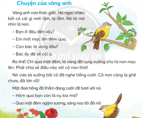 BÀI 1: CHUYỆN CỦA VÀNG ANHKHỞI ĐỘNGCâu hỏi: Chia sẻ với bạn những âm thanh em nghe được trong thiên nhiên.Giải nhanh:Tiếng chim chóc, tiếng suối chảy, tiếng gió,..KHÁM PHÁ VÀ LUYỆN TẬPCâu 1: Đọc:a. Vàng anh ngạc nhiên về điều gì?b. Qua một đêm, lá non, cỏ, hoa hồng thay đổi như thế nào?c. Giấc mơ của vành anh có gì lạ?d. Em thích sự vật nào nhất? Vì sao?Trả lời:a. Vàng anh ngặc nhiên về chiếc lá nôn mới mọc lên đêm qua còn là vàng đã rụng về cội.b. Qua một đêm, lá no đã mọc ra, cỏ non đã lớn, hoa hồng đã nở.c. Giấc mơ của vàng anh tháy nình bay giữa đồng cỏ xanh, hoa tỏa ngát hương nhưng điều kì lạ ở trong giấc mơ là tất cả các loài đều biết hót.d. Em thích chú chim vàng anh nhất. Vì chú có giọng hót hay nhất trong muồn loài.Câu 2: Viết: Uống nước nhớ nguồnGiải nhanh:Học sinh tự viết Câu 3: Thực hiện các yêu cầu dưới đây:a. Tìm các từ ngữ chỉ con vật có trong bài vè.b. Tìm từ ngữ chỉ tên loài vật phù hợp với mỗi chỗ chấm:Hót như ......Nhanh như ......Chậm như .......Khỏe như ........Dữ như .........Trả lời: a. Từ ngữ chỉ con vật có trong bài vè là: đom đóm, gà trống, chó, khỉ, ve sầu, tằm.b. Từ ngữ chỉ tên loài vật phù hợp:Hót như chim.Nhanh như sóc.Chậm như rùa.Khỏe như voi.Dữ như hổ.Câu 4: Đặt và trả lời câu hỏi về một con vật tìm được ở bài 3.Trả lời: - Con gì gọi người dậy sớm?  Con gà trống gọi người dậy sớm.- Con gì đáng hơi rất tài?   Con chó đanh hơi rất tài.- Con gì mặt hay nhăn nhó?  Con khỉ mặt hay nhăn nhó.- Con gì cho tơ óng ả?   Con tằm cho tơ óng ả.- Con gì hát cùng mùa hạ?  Con ve sầu hát cùng mùa hạ.VẬN DỤNG