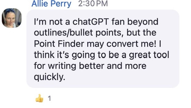 A screenshot of a chat message from Allie Perry, timestamped at 2:30 PM. The message reads: “I’m not a chatGPT fan beyond outlines/bullet points, but the Point Finder may convert me! I think it’s going to be a great tool for writing better and more quickly.” The text appears in a rounded light purple speech bubble. Allie’s profile picture is a close-up photo of her face. Below the message is a thumbs-up emoji reaction with the number 1 next to it, indicating one person liked the comment.