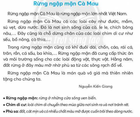 BÀI 2: RỪNG NGẬP MẶNKHỞI ĐỘNGCâu hỏi: Nói một vài điều em biết về rừng.Giải nhanh:      Rừng là một tài nguyên quan trọng đối với nước ta. Rừng được chia thành rừng phòng hộ, rừng nguyên sinh, rừng ngập mặn,... Rừng giúp giảm thiệt hại về thiên tai, chống xói mòn, chống xâm ngập mặn ở các vùng ven biển.KHÁM PHÁ VÀ LUYỆN TẬPCâu 1: Đọc:a. Ở Việt Nam, rừng ngập mặn nào lớn nhất?b. Tìm từ ngữ chỉ tên gọi một số loài động vật, thực vật trong bài đọc.c. Nêu các lợi ích của rừng ngập mặn Cà Mau.d. Theo em, vì sao chúng ta cần phải bảo vệ rừng?Giải nhanh: a. Ở Việt Nam, rừng ngập mặn lớn nhất là ruefng ngập mặn Cà Mau.b. Từ ngữ chỉ tên gọi một số loài động vật, thực vật trong bài là: đước, mắm, sú vẹt, dừa nước, cò ,le le, chích bông nâu,sếu, bồ nông, cò thìa, khỉ đuôi dài, chồn, cáo, rái cá, trăn, rắn, cá sấu, ba khía.c. Các lợi ích của rừng ngập mặn Cà Mau là: cung cấp thức ăn và môi trường sống cho các loài động vật, thức vật.d. Theo em, chúng ta cần bảo vệ rừng vì đó cũng chính là bảo vệ hệ sinh thái của con người.Câu 2: Viết a. Nghe - viết: Rừng ngập mặn Cà Mau (từ Rừng ngập mặn Cà Mau có các loài cây đến cỏ thìa).b. Viết tên tỉnh (thành phố) nơi em ở.c. Tìm các từ ngữ gọi tên từng sự vật dưới đây:Giải nhanh: a. Nghe - viết:b. Thành phố Hà Nội.c. quả dừa, con rùa, hoa hướng dương, đôi giày,đàn chim, quả hồng xiêm, con nhím.Câu 3: Thực hiện các yêu cầu dưới đây:a. Dòng nào nêu đúng nghĩa của từ quê hương?Nơi mình học hành, vui chơi.Nơi bố mẹ mình ở, làm việc.Nơi gia đình, dòng họ mình đã nhiều đời sinh sống.b. Xếp các từ ngữ sau vào 2 nhóm:Chỉ sự vật có ở quê hươngChỉ tình cảm đối với quê hươngGiải nhanh: a. Nơi gia đình, dòng họ mình đã nhiều đời sinh sống.b. Chỉ sự vật có ở quê hương là: phố phường, đầm sen, bến cảng, mái đình, rừng cây, ruộng lúa.Chỉ tình cảm đối với quê hương là: thương nhớ, tự hào, thân thuộc, mến yêu, thân thương.Câu 4: Thực hiện các yêu cầu dưới đây:a. Đặt 2 - 3 câu có từ ngữ ở bài tập 3b.b. Thay dấu ba chấm bằng từ ngữ trả lời câu hỏi Ở đâu? hoặc Để làm gì? Cuối tuần, bố mẹ chở em về quê ......, cảnh vật thật thanh bình.Bà đưa em ra vườn ... .Giải nhanh: a. Em rất tự hào về quê hương em có truyền thống hếu học.Hình ảnh mái đình quen thuộc thường thấy ở các làng quê.b. Cuối tuần, bố mẹ chở em về quê ở đâu?Ở đâu, cảnh vật thật thanh bình?Bà đưa em ra vườn để làm gì?Câu 5: Nói và nghea. Đọc lời của các nhân vật trong tranh:b. Đóng vai, nói và đáp lời cảm ơn phù hợp với từng tình huống sau:Bà kể cho em nghe một câu chuyện thú vị.Bạn cho em mượn một tập thơ viết quê hương.Giải nhanh: a. Đọc lời của nhân vật.b. - Cháu cảm ơn bà vì câu chuyện quá tuyệt vời.- Mình cảm ơn bạn đã cho mình mượn tập thơ, mình sẽ giữ gìn nó cẩn thận.Câu 6: Luyện tập thuật việc được tham gia( tiếp theo)a. Sắp xếp thứ tự tranh phù hợp với các bước trồng cây.b. Nói nội dung mỗi bức tranh bằng một câu.b. Viết 4 - 5 câu thuật lại việc trồng cây.Trả lời: a. Thứ tự tranh phù hợp với các bước trồng cây là: 2 - 4 - 3 - 1.b. Nói nội dung mỗi bức tranh:- Bức tranh 1 là bố và bạn đang tưới cây.- Bức tranh 2 bố và bạn nhỏ đào một cái hố nhỏ để chuẩn bị trồng cây.- Bức tranh 3 cả hai đang cùng lấp đất.- Bức tranh 4 hai người cẩn thận đặt bầu cây vào hố.c. Trước tiên, bố cùng bạn nhỏ đào một cái hố vừa phải. Tiếp đến, cẩn thận đặt bầu cây vào hố. Sau đó là lấp đất cho cây. Cuối cùng, là tưới nước cho cây sau khi trồng.VẬN DỤNG