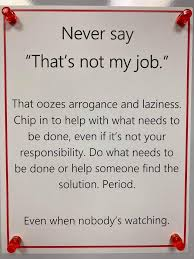 Never say "That's not my job." That oozes arrogance and laziness. Chip in to help with what needs to be done, even if ;it's not your responsibility. Do what needs to be done or help someone find the solution. Period. Even when nobody's watching.