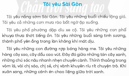 BÀI 4: TÔI YÊU SÀI GÒNKHỞI ĐỘNGCâu hỏi: Ghép các chữ cái và thêm dấu thanh (nếu cần) để thành từ ngữ chỉ tên tỉnh và thành phốGiải nhanh: Hà Nội, Sài Gòn.KHÁM PHÁ VÀ LUYỆN TẬPCâu 1: Đọc a. Tìm những từ ngữ chỉ thời tiết và đặc điểm của phố phường Sài Gòn.b. Những con đường Sài Gòn có gì đẹp?c. Vì sao tác giả yêu người Sài Gòn?d. Theo em, tình cảm của tác giả với Sài Gòn như thế nào?Trả lời: a. Những từ ngữ chỉ thời tiết và đặc điểm của phố phường Sài Gòn: nắng, lộng gió,cơn mưa rào.b. Những con đường Sài Gòn dập dìu xe cộ, khuya thì thưa tớt tiếng ồn, rợp bóng hàng me, hàng cây sao, cây dầu cao vút.c. Tác giả yêu người Sài Gòn vì con người thân thiện, trên môi luôn nở nụ cười.d. Theo em, tình cảm của tác giả với Sài Gòn là yêu Sài Gòn, tự hào  về Sài Gòn.Câu 2: Viếta. Nghe - viết: Tôi yêu Sài Gòn (từ Tôi yêu những con đường đến chuyện trò).b. Chọn vần eo hoặc vần oe thích hợp vào mỗi chỗ trống và thêm dấu thanh (nếu cần):Dưới ánh nắng vàng h...Cánh phượng hồng kh... sắcLá r... cùng tiếng veMở tròn x... con mắt.c. Đặt câu để phân biệt các cặp từ sau:Sâu - xâu, sôi - xôi, bác - bát, rác - rát.Giải nhanh: a. Nghe - viếtb. Hoe, khoe, reo, xoe.c. Sâu - xâu: Mẹ đang bắt sâu cho rau ngoài vườn./ Em xâu kim giúp bà vá áo.Sôi – xôi: Ấm nước trên bếp đang sôi./ Bà nội em nấu xôi rất ngon.Bác – bát: Anh trai của bố là bác của em./ Mẹ mới mua bộ bát mới.Rác – rát: Sau mỗi bữa ăn, em có nhiệm vụ đi đổ rác./ Em bị ngã rát hết cả đầu gối.Câu 3: Tìm từ ngữ chỉ tình cảm với đất nước.Giải nhanh:Tự hào, yêu nước, trung thành, bảo vệ.Câu 4: Đặt 2 - 3 câu:a. Giới thiệu một cảnh đẹp mà em biết.b. Bày tỏ tình cảm đối với một cảnh đẹp mà em có dịp đến thăm.Trả lời: Đặt câu:a. Chùa Một Cột là ngôi chùa đọc đáo của Thủ đô Hà Nội.     Bãi biển Nhật Lệ là bãi biển xinh đẹp và sạch sẽ của tình Quảng Bình.b. Hang Phong Nha - Kẻ Bàng là hang động đẹp nhất em từng được đi.    Em rất yêu đảo Lý Sơn bưởi sự yên bình và thân thiện của người dân nơi đây.Câu 5: Kể chuyệna. Đọc lại bài Chuyện quả bầu.b. Sắp xếp lại các bức tranh theo đúng trình tự sự việc trong truyện.c. Kể từng đoạn của câu chuyện theo tranh.d. Kể lại toàn bộ câu chuyện.Trả lời: a. Đọc lạib. Các bức tranh theo đúng trình tự là: 4 - 1 - 2 - 3c. Kể theo tranh:- Tranh 1: Họ nói cho bà con biết sắp có lũ lụt nhưng không ai tin.- Tranh 2: Người vợ sinh ra quả bầu.- Tranh 3: Từ trong quả bầu, những con người bé nhỏ bước ra có người Thái, người Mường, Người Dao, nhười Mông,...- Tranh 4: hai vợ chồng tha cho con dúi.Câu 6: Luyện tập nói, viết về tình cảm với người thân.a. Nói về tình cảm của em với một người thân trong gia đình theo gợi ý:Người đó là ai?Em và người đó thường cùng làm những việc gì?Tình cảm của em đối với người đó thế nào?b. Viết 4 - 5 câu về nội dung em vừa nói.Trả lời: a. Tình cảm của em với người thân trong gia đình:Người đó là mẹ.Em thường cùng mẹ dọn dẹp nhà cửa và nấu ăn.Em và mẹ vô cùng gắn bó và thân thiết.b. Trong gia đình, người luôn quan tâm, chăm sóc cho em từng bữa ăn, giấc ngủ luôn là mẹ. Mẹ và em thường hay cùng nhau chuẩn bị cơm tối cho cả nhà. Sau đó, mẹ hướng dẫn em học bài. Em và mẹ vô cùng gắn bó, thân thiết và cởi mở như những người bạn.VẬN DỤNG