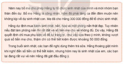 BÀI 3. QUẢN LÝ CHI TIÊUHoạt động 1: Tìm hiểu về việc kiểm soát chi tiêu và tiết kiệm tiềnCâu 1: Thảo luận về cách kiểm soát chi tiêu và tiết kiệm tiền của Hằng trong trường hợp sau: Gợi ý:- Bạn Hằng đã chi tiêu cho sinh nhật mình như thế nào? Cách chi tiêu đó có phù hợp không?- Bạn Hằng có kiểm soát được các khoản chi tiêu của mình không? Vì sao?Đáp án chuẩn:- Tự trang trí tiết kiệm: Hợp lý, vừa ý, tiết kiệm so với mua sẵn.- Thiếu kiểm soát: Đồng ý mua trà sữa vội vàng, không tính toán.Câu 2: Chia sẻ về cách kiểm soát chi tiêu và tiết kiệm tiền của em.Đáp án chuẩn:- Nuôi lợn đất.- Bố mẹ cho 20k/ngày.- Mua bánh mì 10k, sữa 8k, tiết kiệm 2k.- Tiết kiệm 60k/tháng.Hoạt động 2: Rèn luyện kĩ năng kiểm soát chi tiêu và tiết kiệmCâu 1: Đề xuất cách kiểm soát chi tiêu và tiết kiệm tiền trong các tình huống sau:Đáp án chuẩn:- Tình huống 1: Từ chối mua cá ủng hộ cô hàng xóm, mua đồ mẹ dặn.- Tình huống 2:+ Cho bố tiền mừng tuổi lo chi phí gia đình.+ Hoãn mua áo mới đến khi bố ổn định.Hoạt động 3: Lập kế hoạch chi tiêu cho sự kiện gia đìnhCâu 1: Chia sẻ:- Gia đình em thường tổ chức những sự kiện gì?- Gia đình em đã chi tiêu cho những sự kiện đó như thế nào?- Xác định những khoản chi tiêu cho một sự kiện gia đình.Đáp án chuẩn:- Sự kiện: sinh nhật, đi thăm người thân ở xa, mừng thọ, mừng đám cưới, chuẩn bị bữa cơm tất niên, làm đám giỗ...- Những khoản chi tiêu cho một sự kiện gia đình:+ Thuê địa điểm (có thể có hoặc không).+ Đồ ăn, bánh kẹo, hoa quả,...+ Nước uống: nước khoáng, nước ngọt, rượu,...Câu 2: Hãy lựa chọn một sự kiện mà em yêu thích và lập kế hoạch chi tiêu cho sự kiện đó.Đáp án chuẩn:Tên sự kiệnSố tiềnCác khoản chiĐịa điểm tổ chứcSố lượng ngườiSinh nhật bố300 000 đồng- Quà tặng: 100 000 đồng- Bánh sinh nhật: 120 000 đồng- Hoa hồng: 30 000 đồng- Dưa hấu: 20 000 đồng- Táo: 30 000 đồngTại nhà riêng4 ngườiHoạt động 4: Tổ chức sự kiện của gia đình