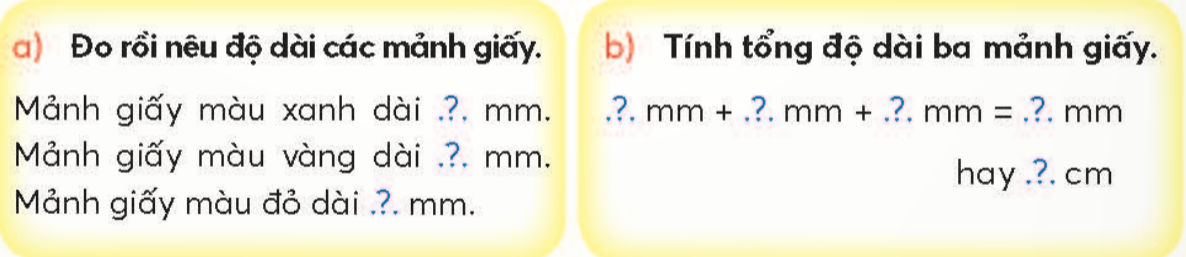 BÀI 11.MI-LI-MÉTTHỰC HÀNHQuan sát các mảnh giấy Giải nhanh:a)Mảnh giấy màu xanh dài 10 mm.Mảnh giấy màu vàng dài 30 mm.Mảnh giấy màu đỏ dài 50 mm.b) Tổng độ dài ba mảnh giấy là: 10 mm + 30 mm + 50 mm = 90 mm hay 9 cmLUYỆN TẬP