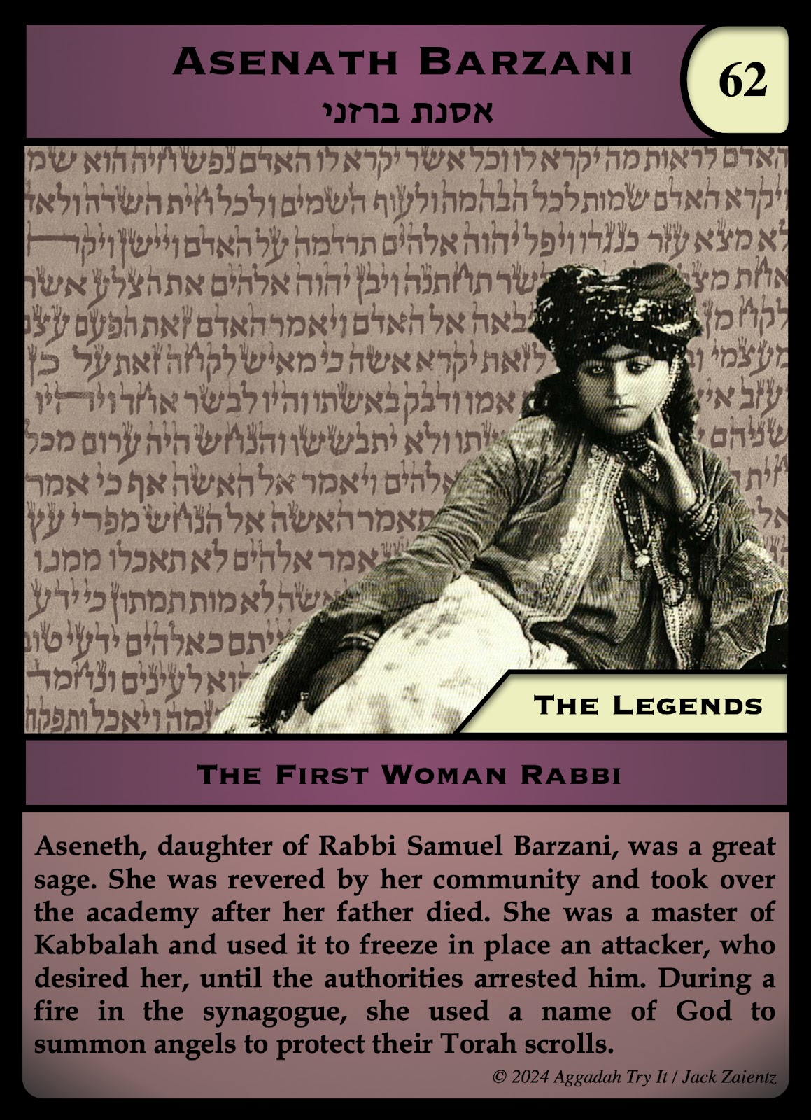 ALT Text: Jewish Monster and Magic trading card #62, “Asenath Barzani” It’s labeled “The Legends.” It shows the image of an Afghani Jewish woman with a Hebrew text behind her. The text begins “Aseneth, daughter of Rabbi Samuel Barzani, was a great sage” and ends “During a fire in the synagogue, she used a name of God to summon angels to protect their Torah scrolls.”