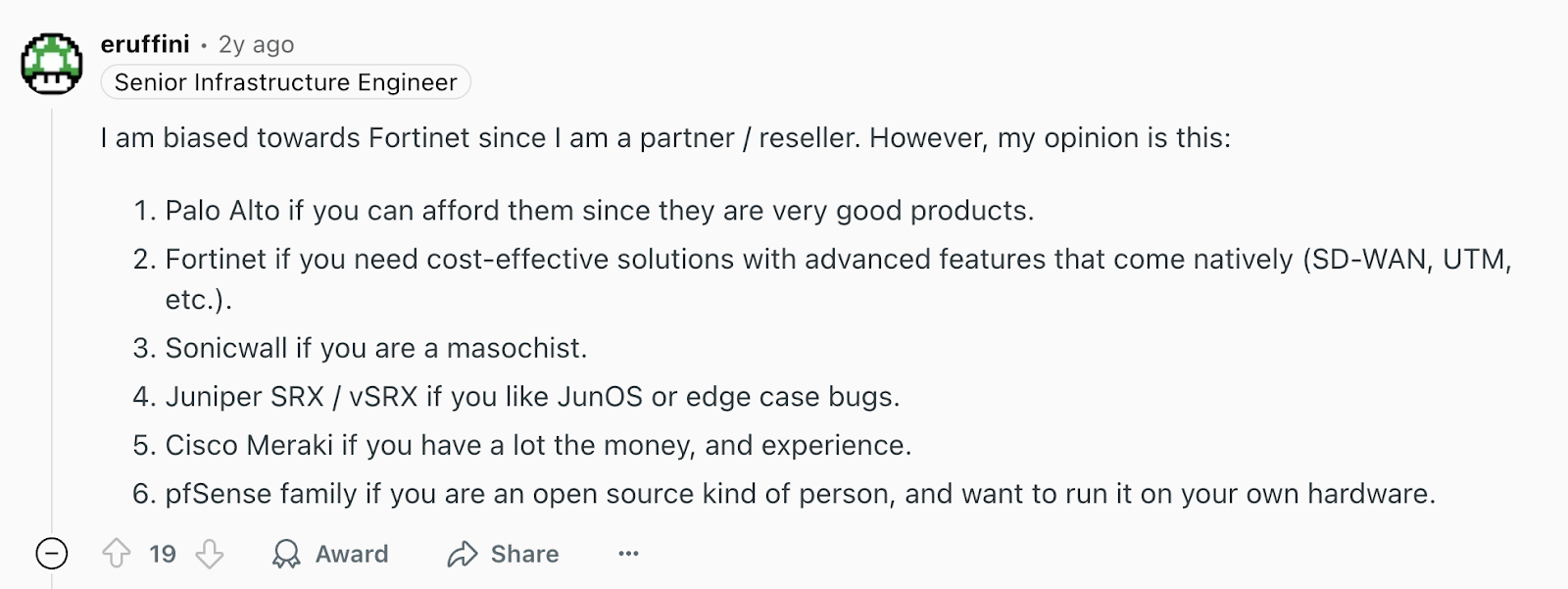 Review via Reddit. It says, “Choose Fortinet if you need cost-effective solutions with advanced features that come natively (SD-WAN, UTM, etc.). Palo Alto, if you can afford them, since they are very good products.”