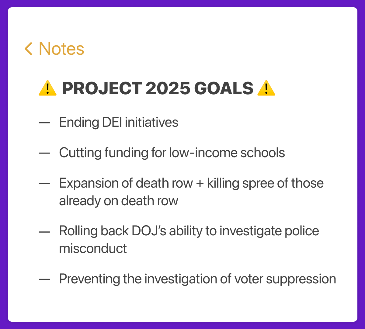 Notes App Screenshot list, with text Project 2025 goals: Ending DEI Initiatives, Cutting Funding for low-income schools, expansion of death row + killing spree of those already on death row, rolling back doj's ability to investigate police misconduct, preventing investigation of voter suppression.