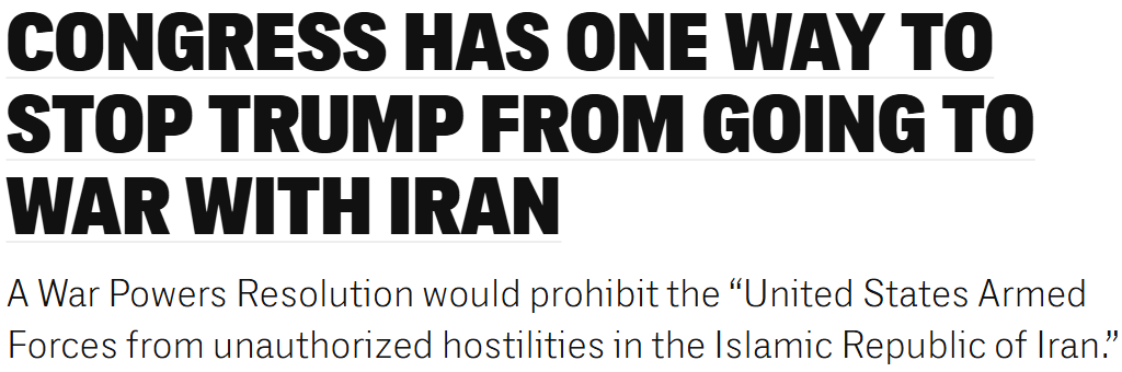 The Intercept Headline: Congress Has One Way to Stop Trump From Going to War With Iran: A War Powers Resolution would prohibit the “United States Armed Forces from unauthorized hostilities in the Islamic Republic of Iran.”