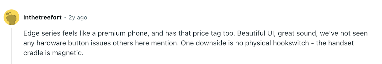 Review via Reddit. It says“Edge series feels like a premium phone, and has that price tag too. Beautiful UI, great sound, we've not seen any hardware button issues others here mention. One downside is no physical hookswitch - the handset cradle is magnetic.”
