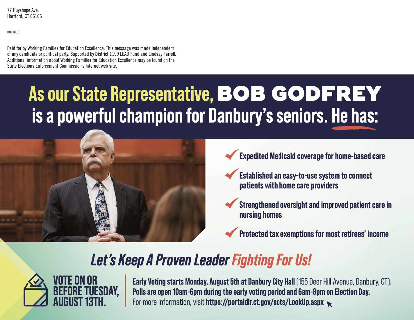 Back of postcard with image of Bob Godfrey. As our State Representative, Bob Godfrey is a powerful champion for Danbury's seniors. He has: - Expedited Medicaid coverage for home-based care - Established an easy-to-use system to connect patients with home care providers - Strengthened oversight and improved patient care in nursing homes - Protected tax exemptions for most retiree's income. Let's keep a proven leader fighting for us! Vote on or before Tuesday, August 13th. Early voting starts Monday, August 5th at Danbury City Hall (155 Deer Hill Avenue, Danbury, CT). Polls are open 10am-6pm during the early voting period and 6am-8pm on Election Day. For more information, visit https://portdaldir.ct.gov/sots/LookUp.aspx.