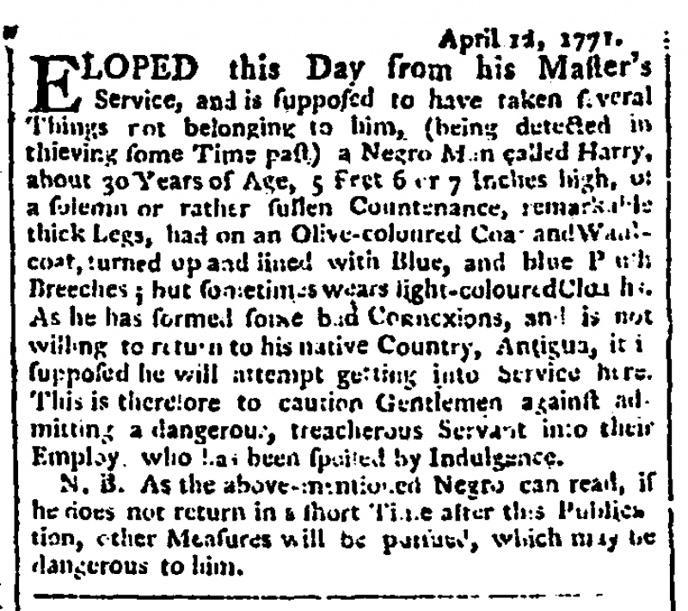 [Alt Text: Fugitive slave advertisement from London, 1771. Reads: April 12, 1771. Eloped this day from his master’s service, and is supposed to have taken several things not belonging to him, (being detected in thieving some time past) a negro man called Harry about 30 years of age, 5 feet, 6 or 7 inches high of a solemn or rather sullen countenance. Remarkable thick legs, had on an olive-coloured coat and waist-coat, turned up and lined with blue, and blue plush breeches; but sometimes wears light-coloured cloaths. As he has formed some bad connections, and is not willing to return to his native country, Antigua, it is supposed he will attempt getting into service here. This is therefore to caution gentleman against admitting a dangerous, treacherous servant into their employ who has been spoiled by indulgence. Nota bene. As the above-mentioned negro can read, if he does not return in a short time after this publication, other measures will be pursued, which may be dangerous to him]