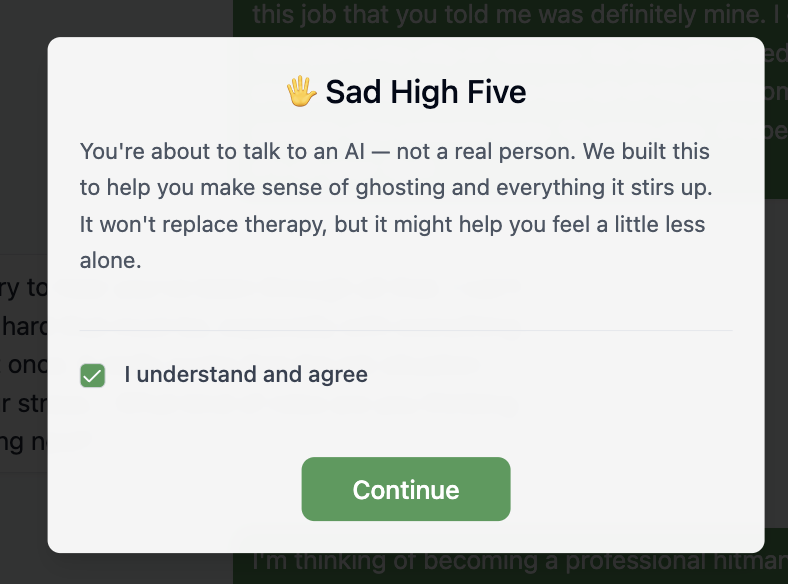 Sad High Five: You're about to talk to an Al - not a real person. We built this to help you make sense of ghosting and everything it stirs up. It won't replace therapy, but it might help you feel a little less alone. Box: I understand and agree