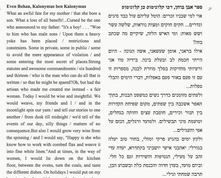 Even Boḥan, Kalonymus ben Kalonymus
What an awful fate for my mother / that she bore a son. What a loss of all benefit!...Cursed be the one who announced to my father: "It's a boy! ... "Woe to him who has male sons / Upon them a heavy yoke has been placed / restrictions and constraints. Some in private, some in public / some to avoid the mere appearance of violation / and some entering the most secret of places. Strong statutes and awesome commandments / six hundred and thirteen / who is the man who can do all that is written / so that he might be spared? Oh, but had the artisan who made me created me instead - a fair woman. Today I would be wise and insightful. We would weave, my friends and I / and in the moonlight spin our yarn / and tell our stories to one another / from dusk till midnight / we'd tell of the events of our day, silly things / matters of no consequence. But also I would grow very wise from the spinning / and I would say, "Happy is she who know how to work with combed flax and weave it into fine white linen." And at times, in the way of women, I would lie down on the kitchen floor, between the ovens, turn the coals, and taste the different dishes. On holidays I would put on my