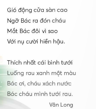 BÀI 3: CHÁU THĂM NHÀ BÁCKHỞI ĐỘNGCâu hỏi: Nói với bạn những điều em thấy trong bức tranh dưới đây:Giải nhanh: Ngôi nhà sàn, cây cối và ao cá dưới chân ngôi nhà sàn.KHÁM PHÁ VÀ LUYỆN TẬPCâu 1: Đọc a. Cảnh vật nhà Bác có gì đẹp?b. Bạn nhỏ nghe thấy những âm thanh gì khi đến thăm nhà Bác?c. Từ ngữ nào tả đôi mắt và nụ cười của Bác?d. Em thích hình ảnh nào trong bài? Vì sao?Trả lời: a. Cảnh vật nhà Bác có hoa nở, nhà sàn,cây vú sữa, hồ, luống rau xanh.b. Bạn nhỏ nghe thấy những âm thanh khi đến thăm nhà Bác là: tiếng chim, tiếng gió.c. Từ ngữ tả đôi mắt và nụ cười của Bác là: vì sao, hiền hậu,d. Em thích hình ảnh Bác cười trong bài. Vì nó mang lại cho em cảm giác ấm áp và gần gũi với Bác.Câu 2: Viết Giải nhanh: Học sinh tự viết theo sự hướng dẫn của giáo viênCâu 3: Thực hiện các yêu cầu dưới đây:a. Tìm đoạn chỉ tình cảm của Bác Hồ đối với thiếu nhi trong hai đoạn thơ sau:Ai yêu các nhi đồngBằng Bác Hồ Chí Minh?(Hồ Chí Minh)Trung thu trăng sáng như gươngBác Hồ ngắm cảnh nhớ thương nhi đồng.Sau đây Bác viết mấy dòngGửi cho các cháu tỏ lòng nhớ thương.(Hồ Chí Minh)b. Tìm thêm các từ ngữ:Nói về tình cảm của Bác Hồ với thiếu nhi.Nói về tình cảm của thiếu nhi với Bác Hồ.Trả lời: a. Từ ngữ chỉ tình cảm của Bác Hồ đối với thiếu nhi trong hai đoạn thơ là: yêu, nhớ thương,nhớ nhung.b. Nói về tình cảm của Bác Hồ với thiếu nhi: yêu quý, thương nhớ, yêu mến.Nói về tình cảm của thiếu nhi với Bác Hồ: kính yêu, kính trọng, quý mến.Câu 4: Đặt 2 - 3 câu (theo mẫu)a. Nêu những việc làm của Bác Hồ với thiếu nhi.b. Bày tỏ tình cảm của thiếu nhi với Bác Hồ.Giải nhanh: a.     Bác Hồ đến thăm trại hè của các cháu nhi đồng.    Bác Hồ phát kẹo cho các cháu.b. Các cháu nhi đồng rất quý trọng Bác Hồ,    Ai nấy đều rất kính yêu Bác.VẬN DỤNG