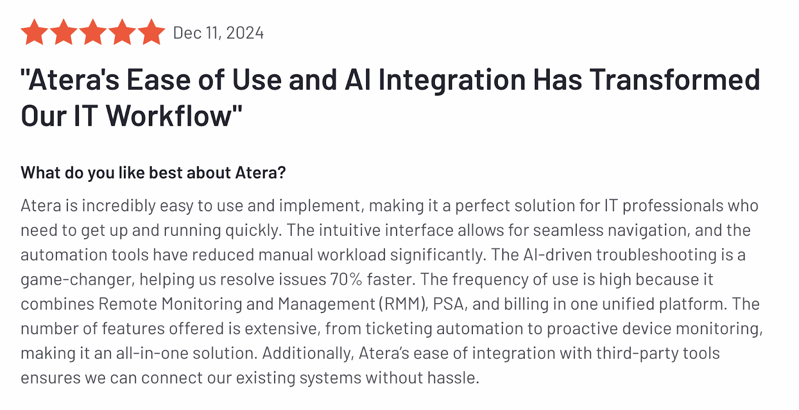 Atera review via G2 screenshot. It says, ""Atera's Ease of Use and AI Integration Has Transformed Our IT Workflow"
What do you like best about Atera?
Atera is incredibly easy to use and implement, making it a perfect solution for IT professionals who need to get up and running quickly. The intuitive interface allows for seamless navigation, and the automation tools have reduced manual workload significantly. The AI-driven troubleshooting is a game-changer, helping us resolve issues 70% faster. The frequency of use is high because it combines Remote Monitoring and Management (RMM), PSA, and billing in one unified platform. The number of features offered is extensive, from ticketing automation to proactive device monitoring, making it an all-in-one solution. Additionally, Atera’s ease of integration with third-party tools ensures we can connect our existing systems without hassle."